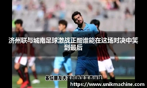济州联与城南足球激战正酣谁能在这场对决中笑到最后