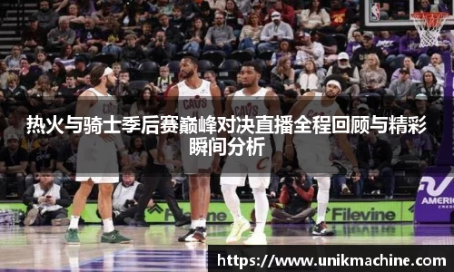 热火与骑士季后赛巅峰对决直播全程回顾与精彩瞬间分析